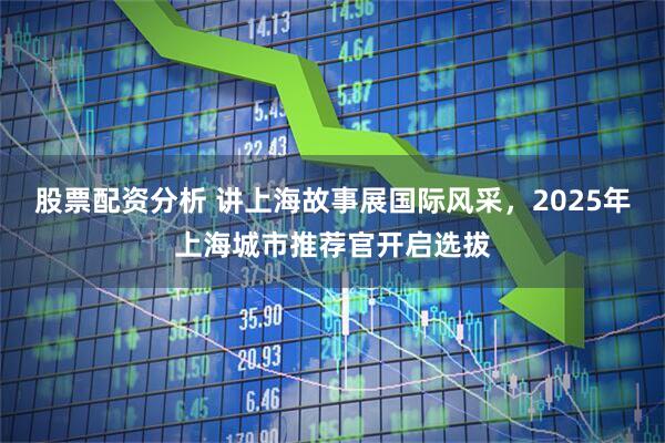 股票配资分析 讲上海故事展国际风采，2025年上海城市推荐官开启选拔