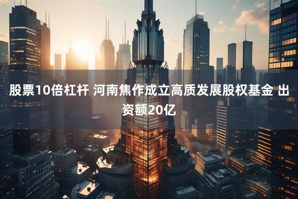 股票10倍杠杆 河南焦作成立高质发展股权基金 出资额20亿