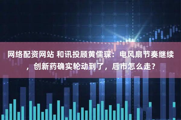 网络配资网站 和讯投顾黄儒琛：电风扇节奏继续，创新药确实轮动到了，后市怎么走？