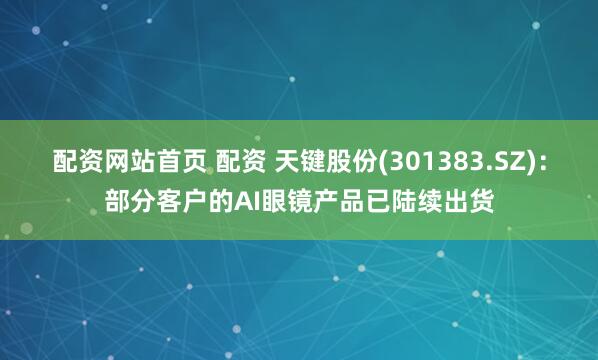 配资网站首页 配资 天键股份(301383.SZ)：部分客户的AI眼镜产品已陆续出货