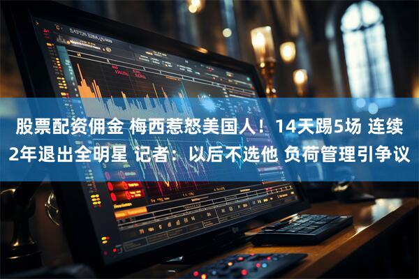 股票配资佣金 梅西惹怒美国人！14天踢5场 连续2年退出全明星 记者：以后不选他 负荷管理引争议