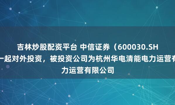 吉林炒股配资平台 中信证券（600030.SH）新增一起对外投资，被投资公司为杭州华电清能电力运营有限公司