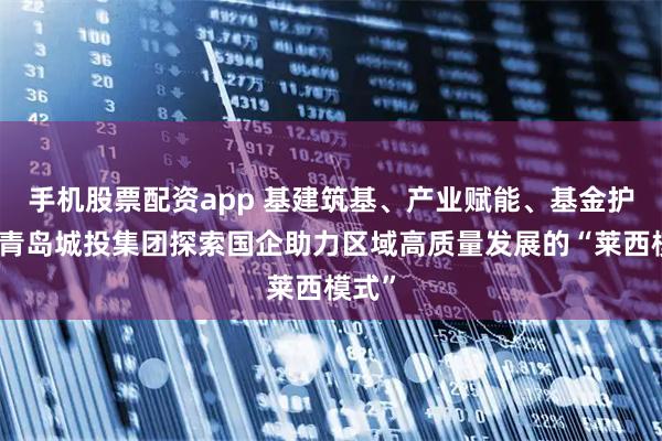 手机股票配资app 基建筑基、产业赋能、基金护航：青岛城投集团探索国企助力区域高质量发展的“莱西模式”