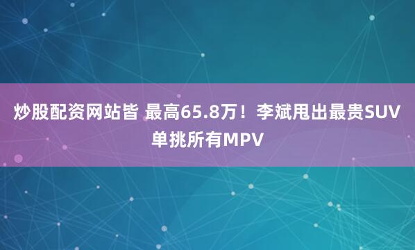 炒股配资网站皆 最高65.8万！李斌甩出最贵SUV单挑所有MPV