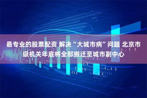 最专业的股票配资 解决“大城市病”问题 北京市级机关年底将全部搬迁至城市副中心