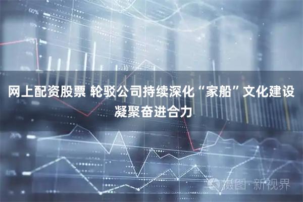 网上配资股票 轮驳公司持续深化“家船”文化建设 凝聚奋进合力