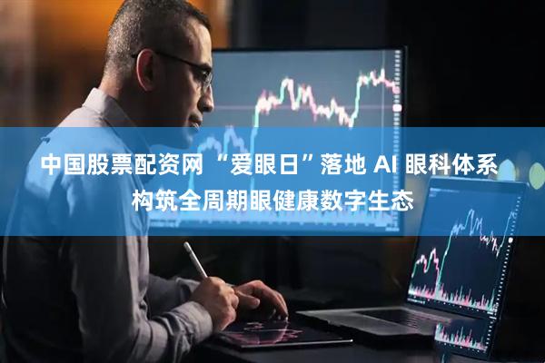 中国股票配资网 “爱眼日”落地 AI 眼科体系 构筑全周期眼健康数字生态
