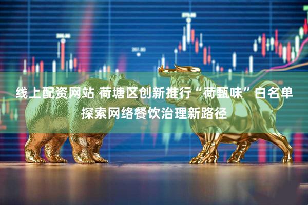 线上配资网站 荷塘区创新推行“荷甄味”白名单探索网络餐饮治理新路径