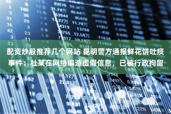 配资炒股推荐几个网站 昆明警方通报鲜花饼吐痰事件：杜某在网络编造虚假信息，已被行政拘留