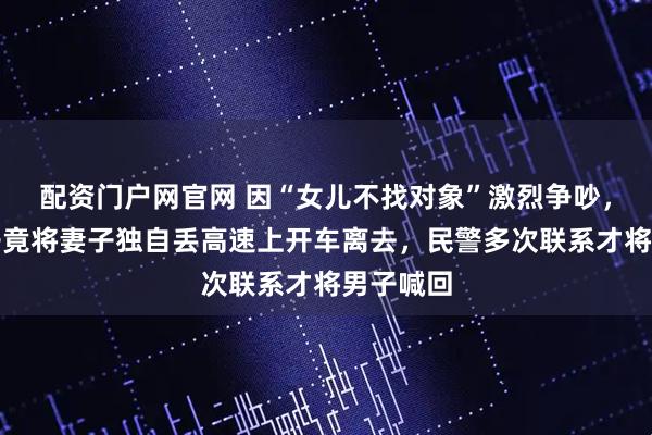 配资门户网官网 因“女儿不找对象”激烈争吵，江苏男子竟将妻子独自丢高速上开车离去，民警多次联系才将男子喊回