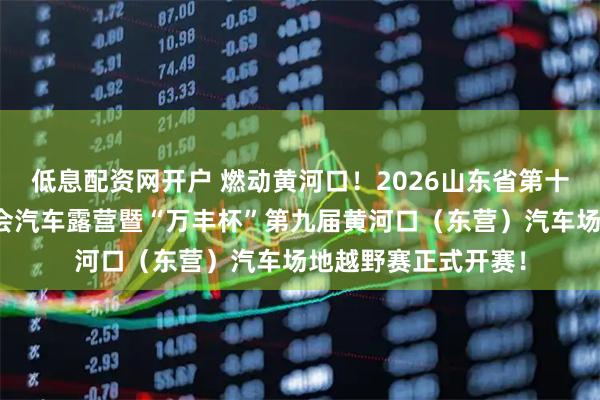 低息配资网开户 燃动黄河口！2026山东省第十六届全民健身运动会汽车露营暨“万丰杯”第九届黄河口（东营）汽车场地越野赛正式开赛！